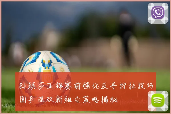 孙颖莎亚锦赛前强化反手拧拉技巧国乒混双新组合策略揭秘