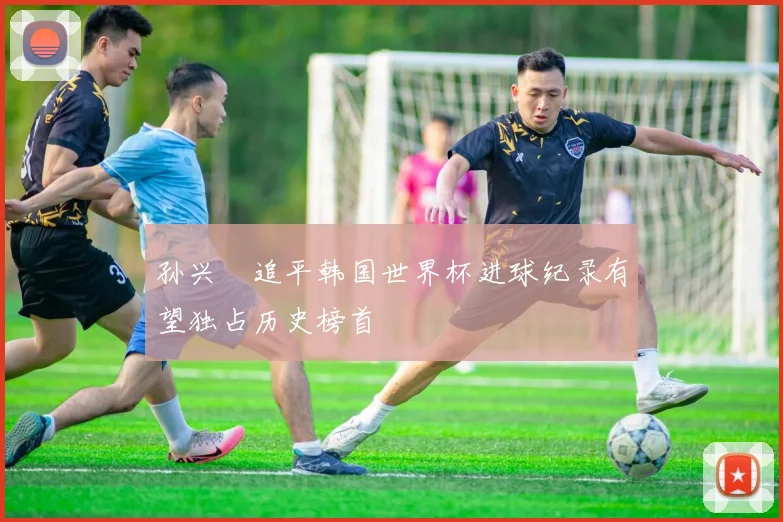孙兴慜追平韩国世界杯进球纪录有望独占历史榜首