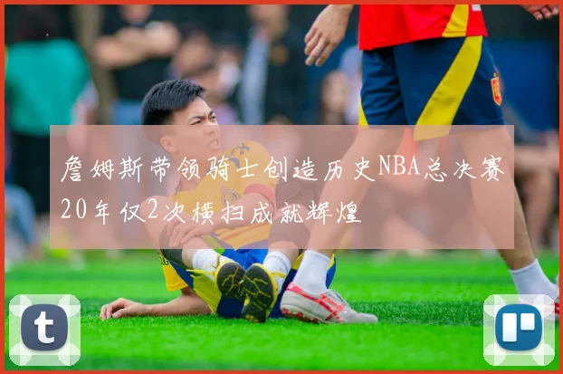 詹姆斯带领骑士创造历史NBA总决赛20年仅2次横扫成就辉煌