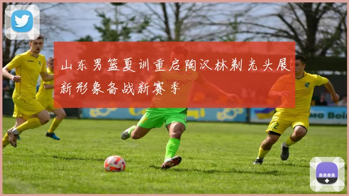 山东男篮夏训重启陶汉林剃光头展新形象备战新赛季