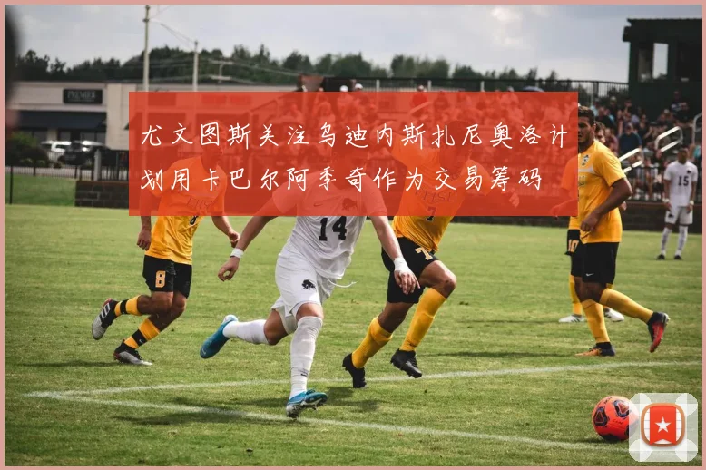 尤文图斯关注乌迪内斯扎尼奥洛计划用卡巴尔阿季奇作为交易筹码