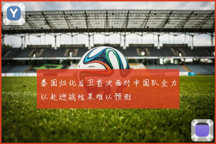 泰国归化后卫首次面对中国队全力以赴迎战结果难以预测