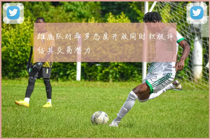 雄鹿队对希罗态度开放同时积极评估其交易潜力