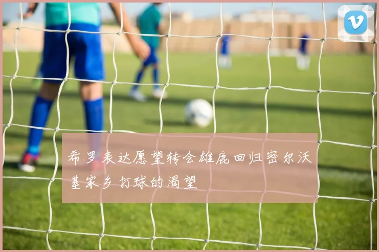 希罗表达愿望转会雄鹿回归密尔沃基家乡打球的渴望