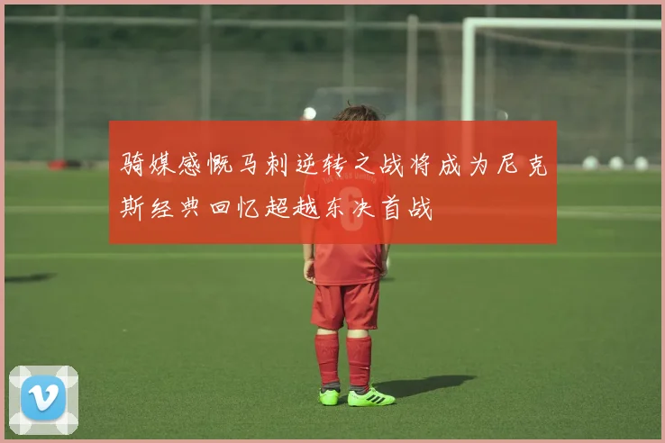 骑媒感慨马刺逆转之战将成为尼克斯经典回忆超越东决首战
