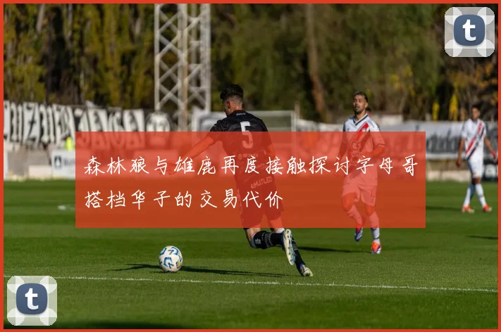 森林狼与雄鹿再度接触探讨字母哥搭档华子的交易代价