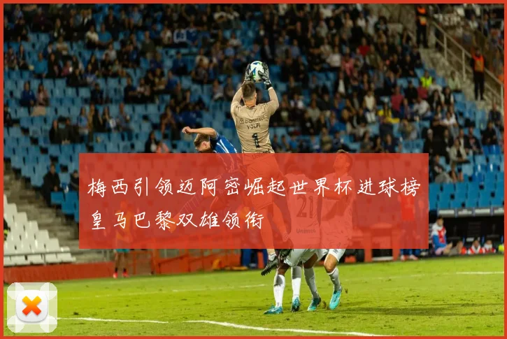 梅西引领迈阿密崛起世界杯进球榜皇马巴黎双雄领衔