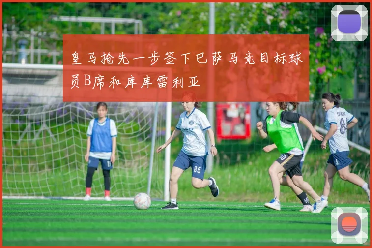 皇马抢先一步签下巴萨马竞目标球员B席和库库雷利亚