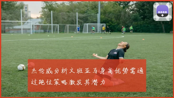 杰伦威分析文班亚马身高优势需通过跑位策略激发其潜力