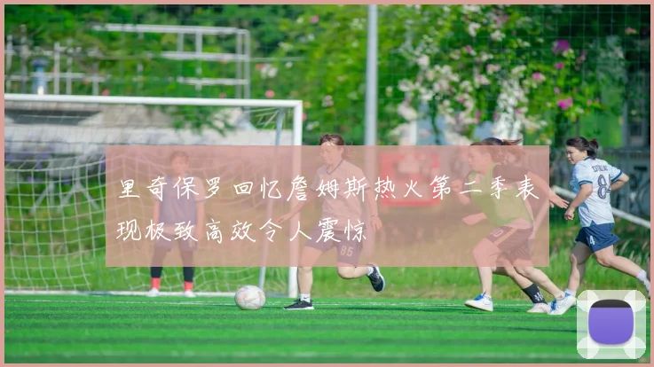 里奇保罗回忆詹姆斯热火第二季表现极致高效令人震惊