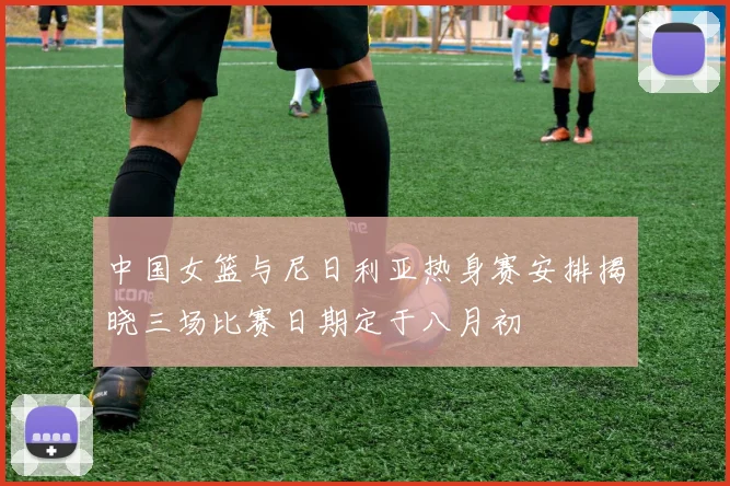 中国女篮与尼日利亚热身赛安排揭晓三场比赛日期定于八月初