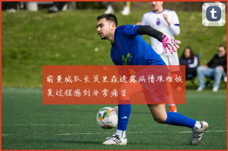 前曼城队长莫里森透露病情艰难恢复过程感到非常痛苦