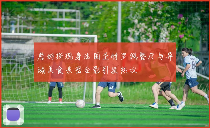 詹姆斯现身法国圣特罗佩餐厅与异域美食亲密合影引发热议