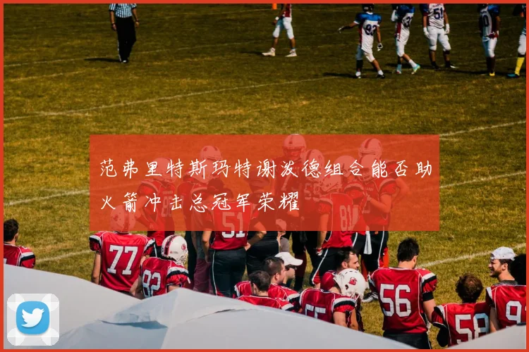 范弗里特斯玛特谢泼德组合能否助火箭冲击总冠军荣耀