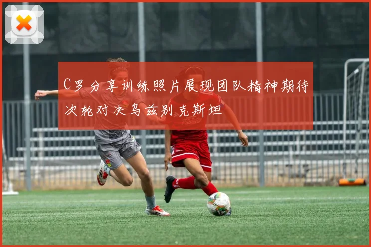 C罗分享训练照片展现团队精神期待次轮对决乌兹别克斯坦