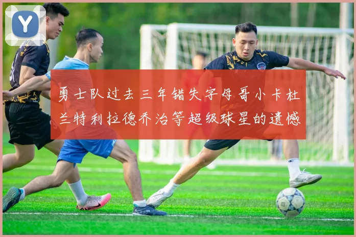 勇士队过去三年错失字母哥小卡杜兰特利拉德乔治等超级球星的遗憾回顾