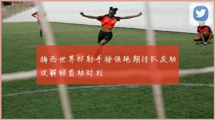 梅西世界杯射手榜领跑期待队友助攻解锁首助时刻