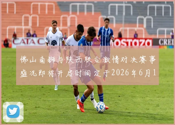 佛山南狮与陕西联合激情对决赛事盛况即将开启时间定于2026年6月14日周日晚上七点半